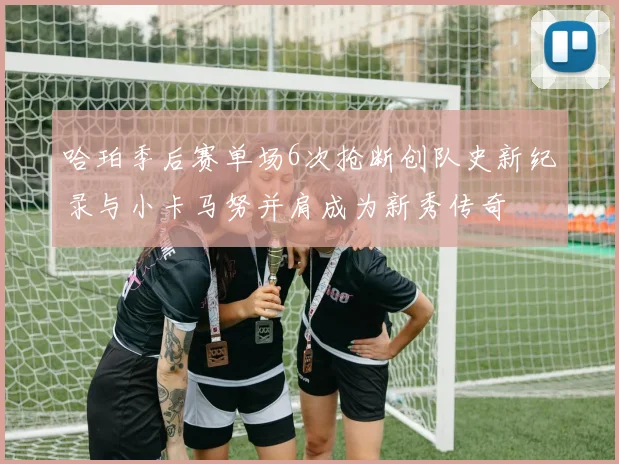 哈珀季后赛单场6次抢断创队史新纪录与小卡马努并肩成为新秀传奇