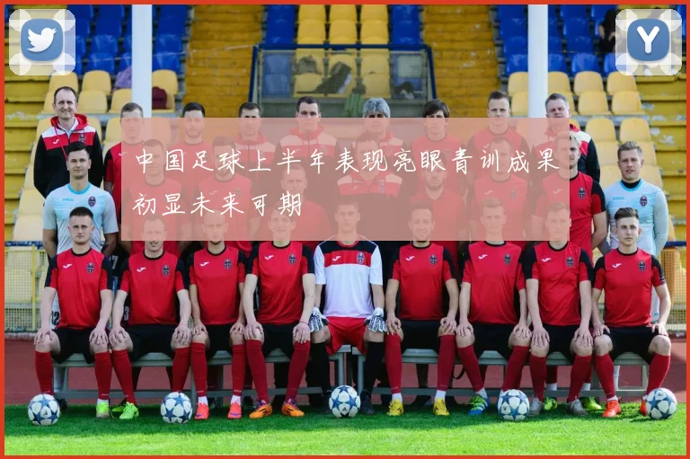 中国足球上半年表现亮眼青训成果初显未来可期