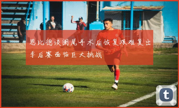 恩比德谈阑尾手术后恢复艰难复出季后赛面临巨大挑战