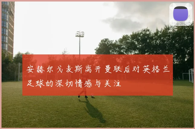 安赫尔戈麦斯离开曼联后对英格兰足球的深切情感与关注