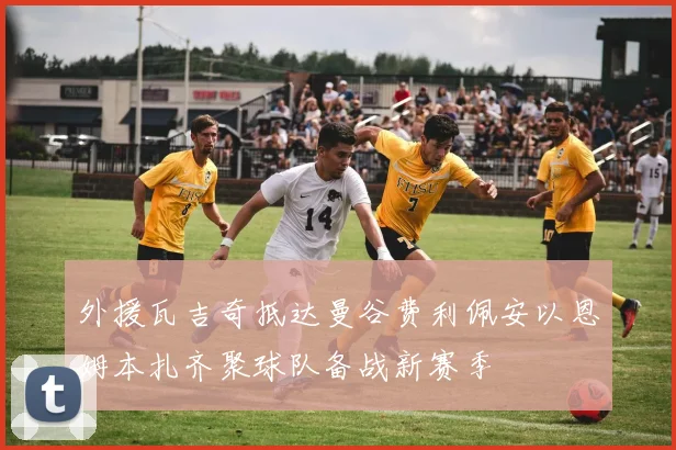 外援瓦吉奇抵达曼谷费利佩安以恩姆本扎齐聚球队备战新赛季