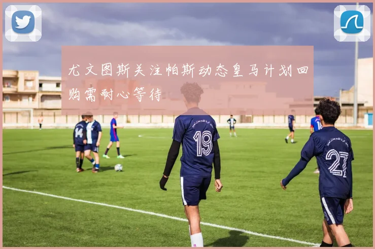 尤文图斯关注帕斯动态皇马计划回购需耐心等待