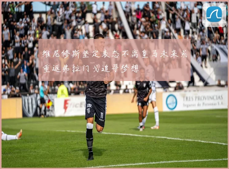 维尼修斯坚定表态不离皇马未来或重返弗拉门戈追寻梦想
