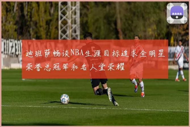 迪班萨畅谈NBA生涯目标追求全明星荣誉总冠军和名人堂荣耀