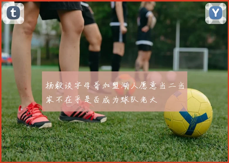 杨毅谈字母哥加盟湖人愿意当二当家不在乎是否成为球队老大