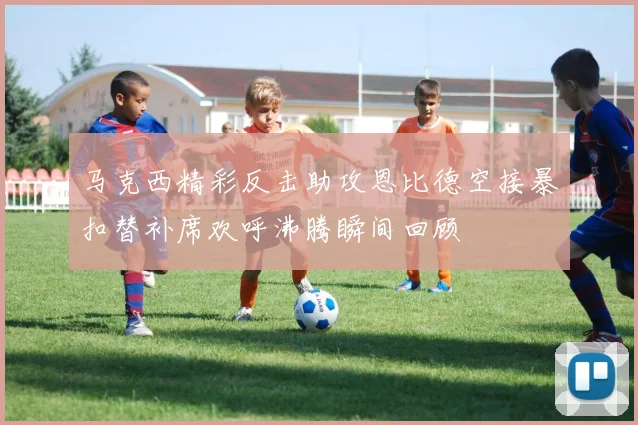 马克西精彩反击助攻恩比德空接暴扣替补席欢呼沸腾瞬间回顾