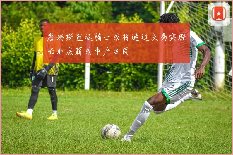 詹姆斯重返骑士或将通过交易实现而非底薪或中产合同