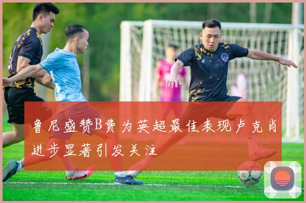 鲁尼盛赞B费为英超最佳表现卢克肖进步显著引发关注