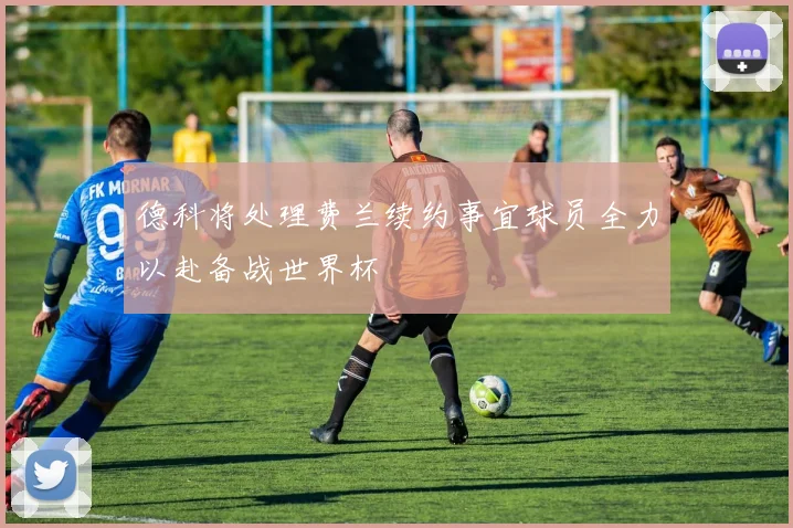 德科将处理费兰续约事宜球员全力以赴备战世界杯