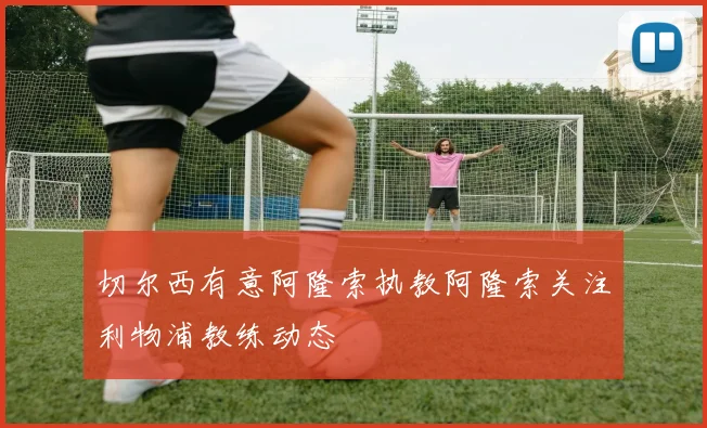 切尔西有意阿隆索执教阿隆索关注利物浦教练动态
