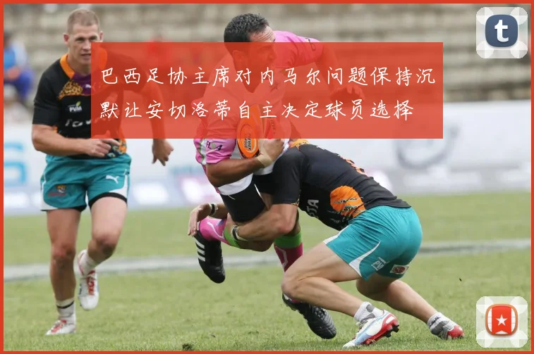 巴西足协主席对内马尔问题保持沉默让安切洛蒂自主决定球员选择