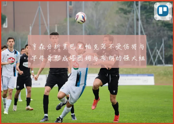 亨森分析贾巴里帕克若不受伤将与字母哥形成塔图姆与布朗的强大组合