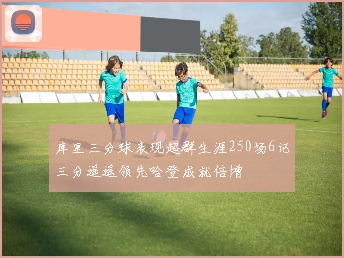 库里三分球表现超群生涯250场6记三分遥遥领先哈登成就倍增